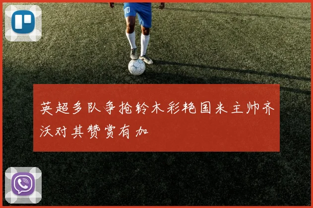 英超多队争抢铃木彩艳国米主帅齐沃对其赞赏有加