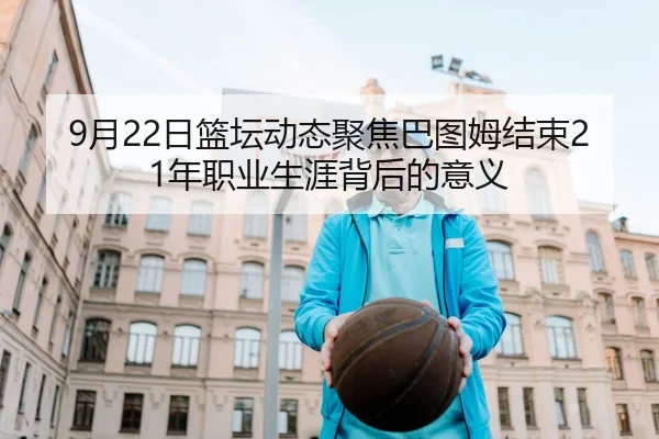 9月22日篮坛动态聚焦巴图姆结束21年职业生涯背后的意义